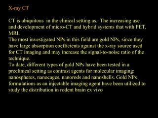 X-ray CT
CT is ubiquitous in the clinical setting as. The increasing use
and development of micro-CT and hybrid systems that with PET,
MRI.
The most investigated NPs in this field are gold NPs, since they
have large absorption coefficients against the x-ray source used
for CT imaging and may increase the signal-to-noise ratio of the
technique.
To date, different types of gold NPs have been tested in a
preclinical setting as contrast agents for molecular imaging:
nanospheres, nanocages, nanorods and nanoshells. Gold NPs
formulations as an injectable imaging agent have been utilized to
study the distribution in rodent brain ex vivo

 