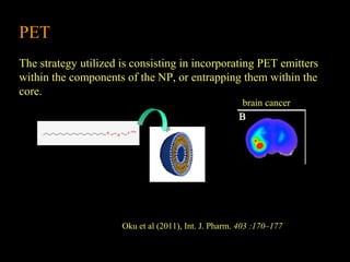 PET
The strategy utilized is consisting in incorporating PET emitters
within the components of the NP, or entrapping them within the
core.
brain cancer

Oku et al (2011), Int. J. Pharm. 403 :170–177

 