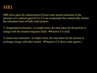 MRI
MRI relies upon the enhancement of local water proton relaxation in the
presence of a contrast agent (CA). CA are compounds that catalytically shorten
the relaxation times of bulk water protons.
T1 (longitudinal relaxation– in simple terms, the time taken for the protons to
realign with the external magnetic field) Positive CA (Gd)
T2 (transverse relaxation –in simple terms, the time taken for the protons to
exchange energy with other nuclei) Negative CA (Iron oxide agents )

 