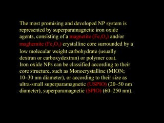 The most promising and developed NP system is
represented by superparamagnetic iron oxide
agents, consisting of a magnetite (Fe3O4) and/or
maghemite (Fe2O3) crystalline core surrounded by a
low molecular weight carbohydrate (usually
dextran or carboxydextran) or polymer coat.
Iron oxide NPs can be classified according to their
core structure, such as Monocrystalline (MION;
10–30 nm diameter), or according to their size as
ultra-small superparamagnetic (USPIO) (20–50 nm
diameter), superparamagnetic (SPIO) (60–250 nm).

 