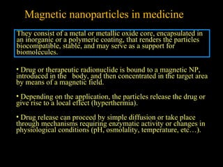Magnetic nanoparticles in medicine
They consist of a metal or metallic oxide core, encapsulated in
an inorganic or a polymeric coating, that renders the particles
biocompatible, stable, and may serve as a support for
biomolecules.
• Drug or therapeutic radionuclide is bound to a magnetic NP,
introduced in the body, and then concentrated in the target area
by means of a magnetic field.
• Depending on the application, the particles release the drug or
give rise to a local effect (hyperthermia).
• Drug release can proceed by simple diffusion or take place
through mechanisms requiring enzymatic activity or changes in
physiological conditions (pH, osmolality, temperature, etc…).

 