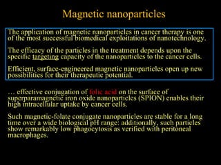 Magnetic nanoparticles
The application of magnetic nanoparticles in cancer therapy is one
of the most successful biomedical exploitations of nanotechnology.
The efficacy of the particles in the treatment depends upon the
specific targeting capacity of the nanoparticles to the cancer cells.
Efficient, surface-engineered magnetic nanoparticles open up new
possibilities for their therapeutic potential.
… effective conjugation of folic acid on the surface of
superparamagnetic iron oxide nanoparticles (SPION) enables their
high intracellular uptake by cancer cells.
Such magnetic-folate conjugate nanoparticles are stable for a long
time over a wide biological pH range: additionally, such particles
show remarkably low phagocytosis as verified with peritoneal
macrophages.

 