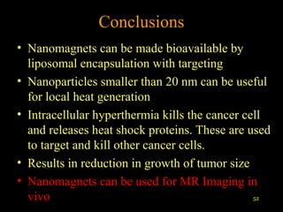 Conclusions
• Nanomagnets can be made bioavailable by
liposomal encapsulation with targeting
• Nanoparticles smaller than 20 nm can be useful
for local heat generation
• Intracellular hyperthermia kills the cancer cell
and releases heat shock proteins. These are used
to target and kill other cancer cells.
• Results in reduction in growth of tumor size
• Nanomagnets can be used for MR Imaging in
52
vivo

 
