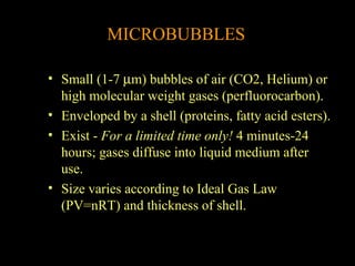 MICROBUBBLES
• Small (1-7 µm) bubbles of air (CO2, Helium) or
high molecular weight gases (perfluorocarbon).
• Enveloped by a shell (proteins, fatty acid esters).
• Exist - For a limited time only! 4 minutes-24
hours; gases diffuse into liquid medium after
use.
• Size varies according to Ideal Gas Law
(PV=nRT) and thickness of shell.

 