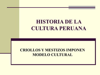 HISTORIA DE LA
CULTURA PERUANA
CRIOLLOS Y MESTIZOS IMPONEN
MODELO CULTURAL
 