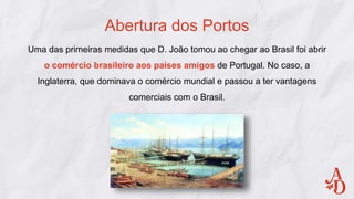 Abertura dos Portos
Uma das primeiras medidas que D. João tomou ao chegar ao Brasil foi abrir
o comércio brasileiro aos países amigos de Portugal. No caso, a
Inglaterra, que dominava o comércio mundial e passou a ter vantagens
comerciais com o Brasil.
 