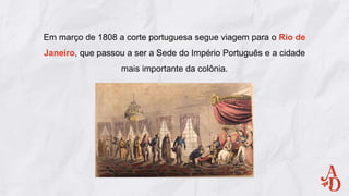 Em março de 1808 a corte portuguesa segue viagem para o Rio de
Janeiro, que passou a ser a Sede do Império Português e a cidade
mais importante da colônia.
 