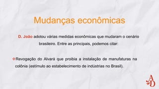 Mudanças econômicas
D. João adotou várias medidas econômicas que mudaram o cenário
brasileiro. Entre as principais, podemos citar:
Revogação do Alvará que proibia a instalação de manufaturas na
colônia (estímulo ao estabelecimento de indústrias no Brasil).
 