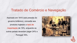 Assinado em 1810 (sob pressão do
governo britânico), concedia aos
produtos ingleses a taxa de
importação de 15%, enquanto os
outros países deveriam pagar 24% e
Portugal 16%.
Tratado de Comércio e Navegação
 