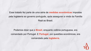 Esse tratado fez parte de uma série de medidas econômicas impostas
pela Inglaterra ao governo português, após assegurar a vinda da Família
Real ao Brasil.
Podemos dizer que o Brasil, enquanto colônia portuguesa, era
comandado por Portugal. E Portugal, por questões econômicas, era
comandado pela Inglaterra.
 