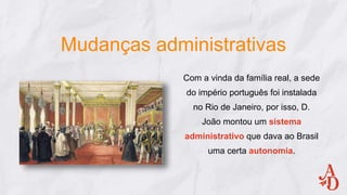 Mudanças administrativas
Com a vinda da família real, a sede
do império português foi instalada
no Rio de Janeiro, por isso, D.
João montou um sistema
administrativo que dava ao Brasil
uma certa autonomia.
 