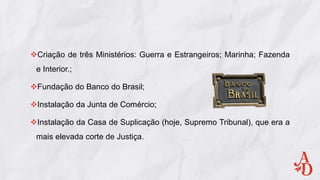 Criação de três Ministérios: Guerra e Estrangeiros; Marinha; Fazenda
e Interior.;
Fundação do Banco do Brasil;
Instalação da Junta de Comércio;
Instalação da Casa de Suplicação (hoje, Supremo Tribunal), que era a
mais elevada corte de Justiça.
 