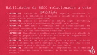 Habilidades da BNCC relacionadas a este
material
• (EF08HI01) Identificar os principais aspectos conceituais do
iluminismo e do liberalismo e discutir a relação entre eles e a
organização do mundo contemporâneo.
• (EF08HI06) Aplicar os conceitos de Estado, nação, território,
governo e país para o entendimento de conflitos e tensões.
• (EF08HI07) Identificar e contextualizar as especificidades dos
diversos processos de independência nas Américas, seus aspectos
populacionais e suas conformações territoriais.
• (EF08HI11) Identificar e explicar os protagonismos e a atuação de
diferentes grupos sociais e étnicos nas lutas de independência no
Brasil, na América espanhola e no Haiti.
• (EF08HI12) Caracterizar a organização política e social no Brasil
desde a chegada da Corte portuguesa, em 1808, até 1822 e seus
desdobramentos para a história política brasileira.
• (EF08HI13) Analisar o processo de independência em diferentes
países latino-americanos e comparar as formas de governo neles
adotadas.
 