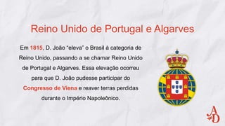 Em 1815, D. João “eleva” o Brasil à categoria de
Reino Unido, passando a se chamar Reino Unido
de Portugal e Algarves. Essa elevação ocorreu
para que D. João pudesse participar do
Congresso de Viena e reaver terras perdidas
durante o Império Napoleônico.
Reino Unido de Portugal e Algarves
 