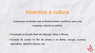 Incentivo à cultura
A presença da família real no Brasil também contribuiu para uma
mudança cultural na colônia.
Fundação da Escola Real de Ciências, Artes e Ofícios.
Criação de cursos no Rio de janeiro e na Bahia: cirurgia, química,
agricultura, desenho técnico, etc.
 