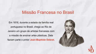 Em 1816, durante a estada da família real
portuguesa no Brasil, chega ao Rio de
Janeiro um grupo de artistas franceses com
a missão de ensinar artes plásticas. Dela
faziam parte o pintor Jean-Baptiste Debret.
Missão Francesa no Brasil
 