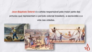 Jean-Baptiste Debret é o artista responsável pela maior parte das
pinturas que representam o período colonial brasileiro, a escravidão e a
vida nas cidades.
 