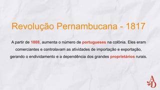 Revolução Pernambucana - 1817
A partir de 1808, aumenta o número de portugueses na colônia. Eles eram
comerciantes e controlavam as atividades de importação e exportação,
gerando o endividamento e a dependência dos grandes proprietários rurais.
 