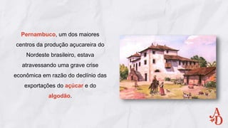 Pernambuco, um dos maiores
centros da produção açucareira do
Nordeste brasileiro, estava
atravessando uma grave crise
econômica em razão do declínio das
exportações do açúcar e do
algodão.
 