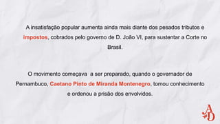 A insatisfação popular aumenta ainda mais diante dos pesados tributos e
impostos, cobrados pelo governo de D. João VI, para sustentar a Corte no
Brasil.
O movimento começava a ser preparado, quando o governador de
Pernambuco, Caetano Pinto de Miranda Montenegro, tomou conhecimento
e ordenou a prisão dos envolvidos.
 