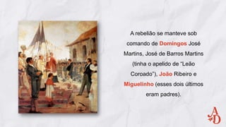 A rebelião se manteve sob
comando de Domingos José
Martins, José de Barros Martins
(tinha o apelido de “Leão
Coroado”), João Ribeiro e
Miguelinho (esses dois últimos
eram padres).
 