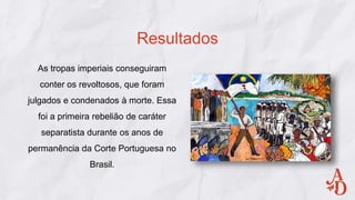 As tropas imperiais conseguiram
conter os revoltosos, que foram
julgados e condenados à morte. Essa
foi a primeira rebelião de caráter
separatista durante os anos de
permanência da Corte Portuguesa no
Brasil.
Resultados
 