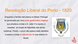 Revolução Liberal do Porto - 1820
Enquanto a família real estava no Brasil, Portugal
foi governado por uma junta governativa inglesa
que prestava contas a D. João VI e ajudou a
expulsar as tropas de Napoleão das terras
lusitanas. Porém, o povo não estava nada satisfeito
e passou a exigir o retorno do rei que estava no
Brasil.
 
