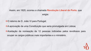 Assim, em 1820, ocorreu a chamada Revolução Liberal do Porto, que
exigia:
O retorno de D. João VI para Portugal;
A aprovação de uma Constituição que seria promulgada em Lisboa;
Aceitação da nomeação de 12 pessoas indicadas pelos revoltosos para
ocupar os cargos públicos mais importantes e o ministério.
 