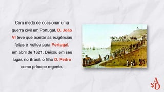 Com medo de ocasionar uma
guerra civil em Portugal, D. João
VI teve que aceitar as exigências
feitas e voltou para Portugal,
em abril de 1821. Deixou em seu
lugar, no Brasil, o filho D. Pedro
como príncipe regente.
 