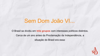 Sem Dom João VI...
O Brasil se dividiu em três grupos com interesses políticos distintos.
Cerca de um ano antes da Proclamação da Independência, a
situação do Brasil era essa:
 