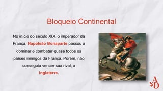 Bloqueio Continental
No início do século XIX, o imperador da
França, Napoleão Bonaparte passou a
dominar e combater quase todos os
países inimigos da França. Porém, não
conseguia vencer sua rival, a
Inglaterra.
 
