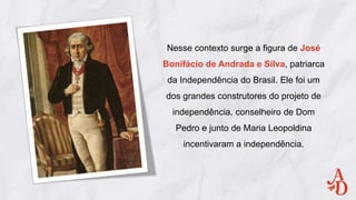Nesse contexto surge a figura de José
Bonifácio de Andrada e Silva, patriarca
da Independência do Brasil. Ele foi um
dos grandes construtores do projeto de
independência, conselheiro de Dom
Pedro e junto de Maria Leopoldina
incentivaram a independência.
 