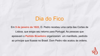 Dia do Fico
Em 9 de janeiro de 1822, D. Pedro recebeu uma carta das Cortes de
Lisboa, que exigia seu retorno para Portugal. As pessoas que
apoiavam o Partido Brasileiro organizaram um manifesto, pedindo
ao príncipe que ficasse no Brasil. Dom Pedro não acatou às ordens.
 