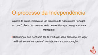 O processo da Independência
A partir de então, iniciava-se um processo de ruptura com Portugal,
em que D. Pedro tomou uma série de medidas que desagradaram a
metrópole:
Determinou que nenhuma lei de Portugal seria colocada em vigor
no Brasil sem o “cumpra-se”, ou seja, sem a sua aprovação;
 