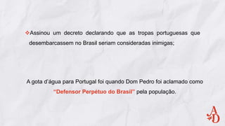Assinou um decreto declarando que as tropas portuguesas que
desembarcassem no Brasil seriam consideradas inimigas;
A gota d’água para Portugal foi quando Dom Pedro foi aclamado como
“Defensor Perpétuo do Brasil” pela população.
 