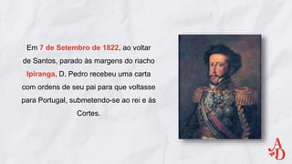 Em 7 de Setembro de 1822, ao voltar
de Santos, parado às margens do riacho
Ipiranga, D. Pedro recebeu uma carta
com ordens de seu pai para que voltasse
para Portugal, submetendo-se ao rei e às
Cortes.
 