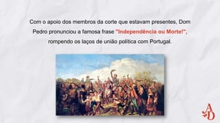 Com o apoio dos membros da corte que estavam presentes, Dom
Pedro pronunciou a famosa frase "Independência ou Morte!",
rompendo os laços de união política com Portugal.
 