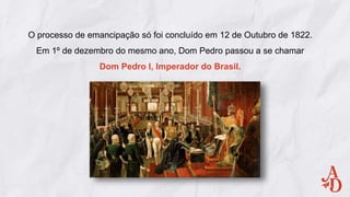 O processo de emancipação só foi concluído em 12 de Outubro de 1822.
Em 1º de dezembro do mesmo ano, Dom Pedro passou a se chamar
Dom Pedro I, Imperador do Brasil.
 