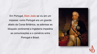 Em Portugal, Dom João se viu em um
impasse: como Portugal era um grande
aliado da Coroa Britânica, se aderisse ao
bloqueio continental a Inglaterra impediria
as comunicações e o comércio entre
Portugal e Brasil.
 