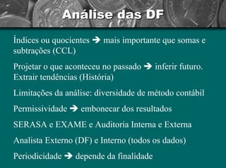 Análise das DF 
Índices ou quocientes Îmais importante que somas e subtrações (CCL) Projetar o que aconteceu no passado Îinferir futuro. Extrair tendências (História) Limitações da análise: diversidade de método contábil Permissividade Îembonecar dos resultadosSERASA e EXAME e Auditoria Interna e ExternaAnalista Externo (DF) e Interno (todos os dados) Periodicidade Îdepende da finalidade  