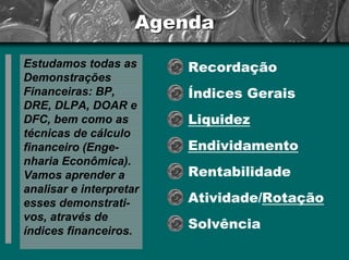 Agenda 
Estudamos todas as Demonstrações Financeiras: BP, DRE, DLPA, DOAR e DFC, bem como as técnicas de cálculo financeiro (Enge- nhariaEconômica). Vamos aprender a analisar e interpretar esses demonstrati- vos, através de índices financeiros. 
Recordação 
Índices Gerais 
Liquidez 
Endividamento 
Rentabilidade 
Atividade/Rotação 
Solvência  