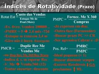 Índices de Rotatividade (Prazo) 
RotatEst=Custo das VendasEstoque Me de Prod(Merc) -Ex. livro. Vendeu 100000 .. -PMRE = 5 Î2,4 mês -72d -Estoque se renovou 2,4 m -Giro não é lucro. f(margem) PMPC =Fornec. Me X 360Compras-Já expresso em dias -Outra face (Fornecedor) -Buscar prazo PC >> CR -Ser agressivo Cobrar e %D PMCR =DuplicRec Me Vendas Me-ou Dup Rec Me.360/Rec Bruta -Indica d, s, m esperar Rec-V. Me ÎVenda/360 (12) -Tentar encurtar: desconto Pos. Rel=PMRCPMPC-Ideal pequeno (< 1) -Buscar diminuir sempre -Excesso Recebiveis GAprecisamos ML  