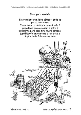 9SÉRIE AR LIVRE - 7 INSTALAÇÕES DE CAMPO
Produzido pela UEB/RS - Edição Impressa: Gestão 2001/2003 - Edição Digital: Gestão 2004/2006
Tear para colchão
É estimulante um leito cômodo onde se
possa descansar.
Isolar o corpo do frio e da umidade é
prioritário para a saúde; a palha é
excelente para esse fim, muito cômoda,
justificando amplamente a iniciativa e
diligência de fabricar um tear.
 
