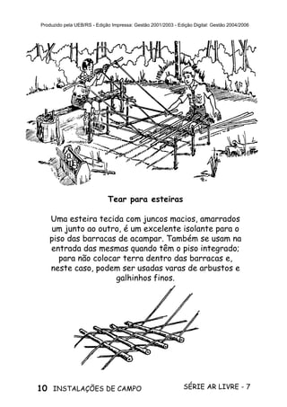 10 SÉRIE AR LIVRE - 7INSTALAÇÕES DE CAMPO
Produzido pela UEB/RS - Edição Impressa: Gestão 2001/2003 - Edição Digital: Gestão 2004/2006
Tear para esteiras
Uma esteira tecida com juncos macios, amarrados
um junto ao outro, é um excelente isolante para o
piso das barracas de acampar. Também se usam na
entrada das mesmas quando têm o piso integrado;
para não colocar terra dentro das barracas e,
neste caso, podem ser usadas varas de arbustos e
galhinhos finos.
 