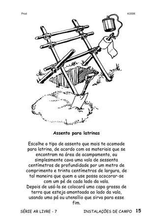 15SÉRIE AR LIVRE - 7 INSTALAÇÕES DE CAMPO
Produzido pela UEB/RS - Edição Impressa: Gestão 2001/2003 - Edição Digital: Gestão 2004/2006
Assento para latrinas
Escolhe o tipo de assento que mais te acomode
para latrina, de acordo com os materiais que se
encontram na área de acampamento, ou
simplesmente cava uma vala de sessenta
centímetros de profundidade por um metro de
comprimento e trinta centímetros de largura, de
tal maneira que quem a use possa acocorar-se
com um pé de cada lado da vala.
Depois de usá-la se colocará uma capa grossa de
terra que esteja amontoada ao lado da vala,
usando uma pá ou utensílio que sirva para esse
fim.
 