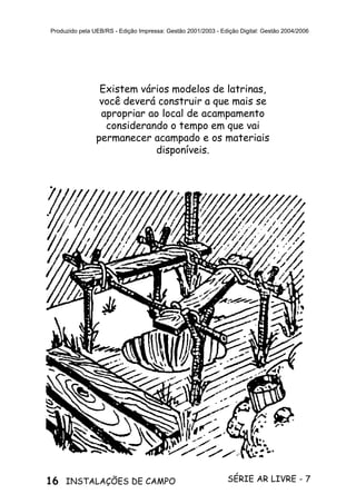 16 SÉRIE AR LIVRE - 7INSTALAÇÕES DE CAMPO
Produzido pela UEB/RS - Edição Impressa: Gestão 2001/2003 - Edição Digital: Gestão 2004/2006
Existem vários modelos de latrinas,
você deverá construir a que mais se
apropriar ao local de acampamento
considerando o tempo em que vai
permanecer acampado e os materiais
disponíveis.
 
