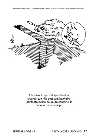 17SÉRIE AR LIVRE - 7 INSTALAÇÕES DE CAMPO
Produzido pela UEB/RS - Edição Impressa: Gestão 2001/2003 - Edição Digital: Gestão 2004/2006
A latrina é algo indispensável em
lugares que não possuam banheiro,
portanto nunca deixe de construí-la
quando for ao campo.
 