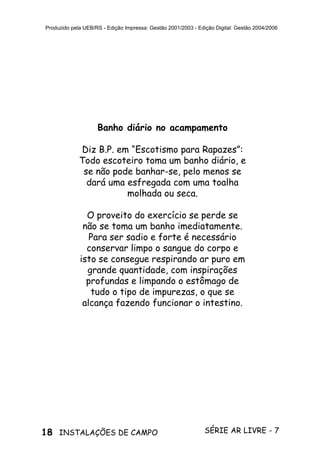18 SÉRIE AR LIVRE - 7INSTALAÇÕES DE CAMPO
Produzido pela UEB/RS - Edição Impressa: Gestão 2001/2003 - Edição Digital: Gestão 2004/2006
Banho diário no acampamento
Diz B.P. em “Escotismo para Rapazes”:
Todo escoteiro toma um banho diário, e
se não pode banhar-se, pelo menos se
dará uma esfregada com uma toalha
molhada ou seca.
O proveito do exercício se perde se
não se toma um banho imediatamente.
Para ser sadio e forte é necessário
conservar limpo o sangue do corpo e
isto se consegue respirando ar puro em
grande quantidade, com inspirações
profundas e limpando o estômago de
tudo o tipo de impurezas, o que se
alcança fazendo funcionar o intestino.
 