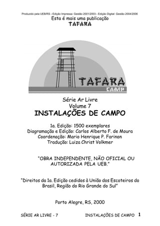 1SÉRIE AR LIVRE - 7 INSTALAÇÕES DE CAMPO
Produzido pela UEB/RS - Edição Impressa: Gestão 2001/2003 - Edição Digital: Gestão 2004/2006
Esta é mais uma publicação
TAFARA
Série Ar Livre
Volume 7
INSTALAÇÕES DE CAMPO
1a. Edição: 1500 exemplares
Diagramação e Edição: Carlos Alberto F. de Moura
Coordenação: Mario Henrique P. Farinon
Tradução: Luiza Christ Volkmer
“OBRA INDEPENDENTE, NÃO OFICIAL OU
AUTORIZADA PELA UEB.”
“Direitos da 1a. Edição cedidos à União dos Escoteiros do
Brasil, Região do Rio Grande do Sul”
Porto Alegre, RS, 2000
 