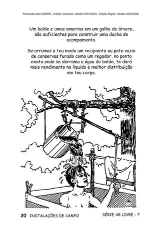 20 SÉRIE AR LIVRE - 7INSTALAÇÕES DE CAMPO
Produzido pela UEB/RS - Edição Impressa: Gestão 2001/2003 - Edição Digital: Gestão 2004/2006
Um balde e umas amarras em um galho de árvore,
são suficientes para construir uma ducha de
acampamento.
Se arrumas a teu modo um recipiente ou pote vazio
de conservas furado como um regador, no ponto
exato onde se derrama a água do balde, te dará
mais rendimento no líquido e melhor distribuição
em teu corpo.
 